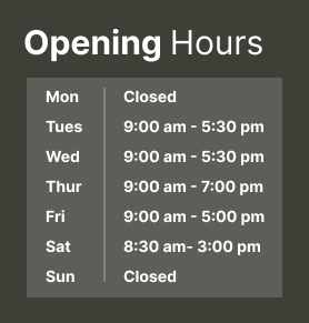 Opening Hours - Mon: Closed, Tue: 9am - 5:30pm, Wed: 9am - 5:30pm, Thur: 9am - 7pm, Sat: 8:30  - 3:30pm, Sun: Closed